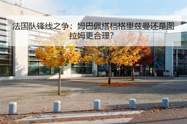 法国队锋线之争：姆巴佩搭档格里兹曼还是图拉姆更合理？