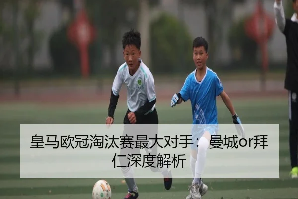 皇马欧冠淘汰赛最大对手：曼城or拜仁深度解析